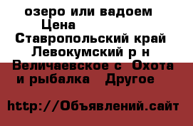  озеро или вадоем › Цена ­ 1.200.000 - Ставропольский край, Левокумский р-н, Величаевское с. Охота и рыбалка » Другое   